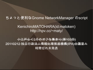 ちょっと便利なGnome NetworkManager のscript KenichiroMATOHARA(id:matoken) http://hpv.cc/~maty/ 小江戸らぐ 2 月のオフな集まり ( 第 103 回 ) 20110212  独立行政法人情報処理推進機構 (IPA) 会議室Ａ 時間切れ未発表 