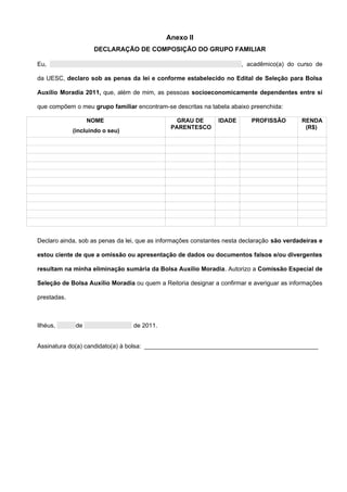 Anexo II
                    DECLARAÇÃO DE COMPOSIÇÃO DO GRUPO FAMILIAR

Eu,                                                                    , acadêmico(a) do curso de

da UESC, declaro sob as penas da lei e conforme estabelecido no Edital de Seleção para Bolsa

Auxílio Moradia 2011, que, além de mim, as pessoas socioeconomicamente dependentes entre si

que compõem o meu grupo familiar encontram-se descritas na tabela abaixo preenchida:

                   NOME                         GRAU DE        IDADE       PROFISSÃO        RENDA
                                              PARENTESCO                                     (R$)
             (incluindo o seu)




Declaro ainda, sob as penas da lei, que as informações constantes nesta declaração são verdadeiras e

estou ciente de que a omissão ou apresentação de dados ou documentos falsos e/ou divergentes

resultam na minha eliminação sumária da Bolsa Auxílio Moradia. Autorizo a Comissão Especial de

Seleção de Bolsa Auxílio Moradia ou quem a Reitoria designar a confirmar e averiguar as informações

prestadas.



Ilhéus,       de                 de 2011.


Assinatura do(a) candidato(a) à bolsa: ___________________________________________________
 