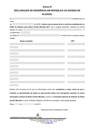 Anexo III
         DECLARAÇÃO DE RESIDÊNCIA EM REPÙBLICA OU DIVISÃO DE
                                                     ALUGUEL
Eu,                                                                                                      acadêmico(a) do
curso
de                                    da UESC, declaro sob as penas da lei e conforme estabelecido no
Edital de Seleção para Bolsa Auxílio Moradia 2011, que o aluguel declarado, referente ao imóvel
situado na rua/av                                                                                                     . nº
,complemento                  ,
na cidade de                                                                            , é divido entre as pessoas abaixo
citadas.
                Nome completo                                                                          CPF
                                                                                                          .      .       -
.
                                                                                                          .      .       -
.
                                                                                                          .      .       -
.
                                                                                                          .      .       -
.
                                                                                                          .      .       -
.
                                                                                                          .      .       -
.
                                                                                                          .      .       -
.

Declaro sob as penas da lei que as informações acima são verdadeiras e estou ciente de que a

omissão ou apresentação de dados ou documentos falsos e/ou divergentes resultam na minha

eliminação sumária da Bolsa Auxílio Moradia. Autorizo a Comissão Especial de Seleção de Bolsa

Auxílio Moradia ou quem a Reitoria designar a confirmar e averiguar a informação prestada.

Ilhéus,         de                      de 2011.


                                                   Assinatura do(a) candidato(a) à bolsa:



    UNIVERSIDADE ESTADUAL DE SANTA CRUZ – UESC
                             Campus Prof. Soane Nazaré de Andrade, Km 16 – Rodovia Ilhéus/Itabuna
                               Tel: Reitoria (73) 3680-5003/5017/5311/5002 – Fax: (73) 3689-1126
                                             CEP: 45.662-900 – Ilhéus – Bahia – Brasil
                                                     E-mail: reitoria@uesc.br
 