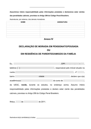 _______________________________________


Assumimos inteira responsabilidade pelas informações prestadas e declaramos estar cientes

das penalidades cabíveis, previstas no Artigo 299 do Código Penal Brasileiro.

Assinaturas, por extenso, dos demais moradores:
               NOME                                          ASSINATURA




                                             Anexo IV


            DECLARAÇÃO DE MORADIA EM PENSIONATO/POUSADA
                                                  OU
               EM RESIDÊNCIA DE PARENTES/AMIGOS DA FAMÍLIA



Eu,                                                              , CPF:         .      .     -     ,

telefone ( )                                              , responsável pelo imóvel situado na

rua/av.                                                                               , nº         ,

bairro                                cidade                                    , declaro que o(a)

acadêmico(a)                                             do curso de                               ,

da    UESC,    reside,   durante    os   estudos,   no   endereço      acima.       Assumo   inteira

responsabilidade pelas informações prestadas e declaro estar ciente das penalidades

cabíveis, previstas no Artigo 299 do Código Penal Brasileiro.



Ilhéus,        de                     de 2011.




Assinatura do(a) candidato(a) à bolsa: __________________________________________________
 