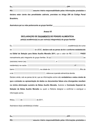 Eu,                                                                      , CPF:                    ,

RG:                           assumo inteira responsabilidade pelas informações prestadas e

declaro estar ciente das penalidades cabíveis, previstas no Artigo 299 do Código Penal

Brasileiro.



Assinatura pai ou mãe pertencente ao grupo familiar:__________________________________


                                             Anexo VI

               DECLARAÇÃO DE PAGAMENTO DE PENSÃO ALIMENTÍCIA
              pelo(a) acadêmico(a) ou por outro(s) integrante(s) do grupo familiar


Eu,                                                                        , acadêmico(a) do curso

de                              da UESC, declaro sob as penas da lei e conforme estabelecido

no Edital de Seleção para Bolsa Auxílio Moradia 2011, que o valor de R$                     PAGO

mensalmente pelo integrante do grupo familiar, Sr.(a)                                            ao

(aos/a/as) menor (es)                                      ,e                                     ,

residente(s) na rua/av.                                                              nº            ,

bairro                               , na cidade de                                       , filho de

e de                                          , refere-se à pensão alimentícia devida.

Declaro ainda, sob as penas da lei, que as informações acima são verdadeiras e estou ciente de

que a omissão ou apresentação de dados ou documentos falsos e/ou divergentes resultam

na minha eliminação sumária da Bolsa Auxílio Moradia. Autorizo a Comissão Especial de

Seleção de Bolsa Auxílio Moradia ou quem a Reitoria designar a confirmar e averiguar a

informação acima.



Ilhéus,       de                  de 2011.


Assinatura do(a) candidato(a) à bolsa: ________________________________________________




Eu,                                                                      , CPF:                    ,

RG:                           assumo inteira responsabilidade pelas informações prestadas e
 