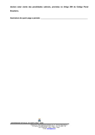 declaro estar ciente das penalidades cabíveis, previstas no Artigo 299 do Código Penal

Brasileiro.



Assinatura de quem paga a pensão: ________________________________________________




UNIVERSIDADE ESTADUAL DE SANTA CRUZ – UESC
                         Campus Prof. Soane Nazaré de Andrade, Km 16 – Rodovia Ilhéus/Itabuna
                           Tel: Reitoria (73) 3680-5003/5017/5311/5002 – Fax: (73) 3689-1126
                                         CEP: 45.662-900 – Ilhéus – Bahia – Brasil
                                                 E-mail: reitoria@uesc.br
 