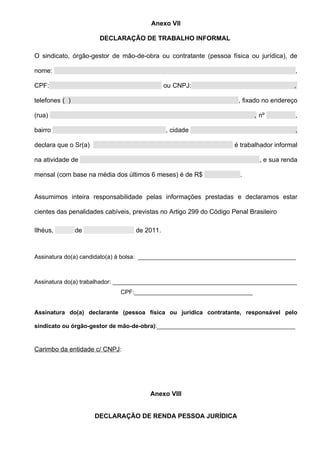 Anexo VII

                       DECLARAÇÃO DE TRABALHO INFORMAL

O sindicato, órgão-gestor de mão-de-obra ou contratante (pessoa física ou jurídica), de

nome:                                                                                     ,

CPF:                                          ou CNPJ:                                   ,

telefones ( )                                                         , fixado no endereço

(rua)                                                                       , nº          ,

bairro                                        , cidade                                    ,

declara que o Sr(a)                                                  é trabalhador informal

na atividade de                                                               , e sua renda

mensal (com base na média dos últimos 6 meses) é de R$                 .


Assumimos inteira responsabilidade pelas informações prestadas e declaramos estar

cientes das penalidades cabíveis, previstas no Artigo 299 do Código Penal Brasileiro

Ilhéus,         de                 de 2011.



Assinatura do(a) candidato(a) à bolsa: ________________________________________________



Assinatura do(a) trabalhador: ________________________________________________________
                             CPF:____________________________________


Assinatura do(a) declarante (pessoa física ou jurídica contratante, responsável pelo

sindicato ou órgão-gestor de mão-de-obra):__________________________________________


Carimbo da entidade c/ CNPJ:




                                        Anexo VIII


                      DECLARAÇÃO DE RENDA PESSOA JURÍDICA
 