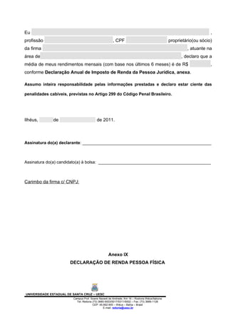 Eu                                                                                                                   ,
profissão                                              , CPF                                    proprietário(ou sócio)
da firma                                                                                                 , atuante na
área de                                                                                               , declaro que a
média de meus rendimentos mensais (com base nos últimos 6 meses) é de R$                                             ,
conforme Declaração Anual de Imposto de Renda da Pessoa Jurídica, anexa.

Assumo inteira responsabilidade pelas informações prestadas e declaro estar ciente das

penalidades cabíveis, previstas no Artigo 299 do Código Penal Brasileiro.




Ilhéus,       de                           de 2011.



Assinatura do(a) declarante: _______________________________________________________



Assinatura do(a) candidato(a) à bolsa: ________________________________________________



Carimbo da firma c/ CNPJ:




                                                   Anexo IX
                       DECLARAÇÃO DE RENDA PESSOA FÍSICA




UNIVERSIDADE ESTADUAL DE SANTA CRUZ – UESC
                         Campus Prof. Soane Nazaré de Andrade, Km 16 – Rodovia Ilhéus/Itabuna
                           Tel: Reitoria (73) 3680-5003/5017/5311/5002 – Fax: (73) 3689-1126
                                         CEP: 45.662-900 – Ilhéus – Bahia – Brasil
                                                 E-mail: reitoria@uesc.br
 