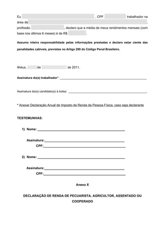 Eu                                                     , CPF                trabalhador na
área de                                                                                  ,
profissão                        , declaro que a média de meus rendimentos mensais (com
base nos últimos 6 meses) é de R$               .

Assumo inteira responsabilidade pelas informações prestadas e declaro estar ciente das

penalidades cabíveis, previstas no Artigo 299 do Código Penal Brasileiro.




Ilhéus,         de                  de 2011.


Assinatura do(a) trabalhador*: _____________________________________________________



Assinatura do(a) candidato(a) à bolsa: ________________________________________________



* Anexar Declaração Anual de Imposto de Renda da Pessoa Física, caso seja declarante



TESTEMUNHAS:


     1) Nome: _________________________________________________


          Assinatura:_____________________________________________
               CPF:______________________________________________


     2) Nome: _________________________________________________


          Assinatura:_____________________________________________
               CPF:______________________________________________


                                         Anexo X


     DECLARAÇÃO DE RENDA DE PECUARISTA, AGRICULTOR, ASSENTADO OU
                                      COOPERADO
 