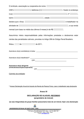 O sindicato, associação ou cooperativa de nome:                                                                     ,

CNPJ:                            , telefones ( )                                                 , fixado no endereço

(rua)                                                                                                 , nº          ,

bairro                                                      , cidade                                                ,

declara que o Sr(a)                                                                                  é trabalhador na

atividade de                                                                                            , e sua renda

mensal (com base na média dos últimos 6 meses) é de R$                                           .


Assumimos inteira responsabilidade pelas informações prestadas e declaramos estar

cientes das penalidades cabíveis, previstas no Artigo 299 do Código Penal Brasileiro.

Ilhéus,        de                           de 2011.



Assinatura do(a) candidato(a) à bolsa: ________________________________________________



Assinatura do(a) trabalhador*: _______________________________________________________
                                   CPF:____________________________________


Assinatura do(a) dirigente: ___________________________________________________
(sindicato/associação/cooperativa)
                                        CPF:______________________________


Carimbo da entidade:




* Anexar Declaração Anual de Imposto de Renda da Pessoa Física, caso o trabalhador seja declarante


                                                    Anexo XI

                          DECLARAÇÃO DE ALUGUEL RECEBIDO
                                (proprietário de imóvel)

(se o(s) integrante(s) do grupo familiar possuir(em) mais de um imóvel, fazer uma declaração



UNIVERSIDADE ESTADUAL DE SANTA CRUZ – UESC
                          Campus Prof. Soane Nazaré de Andrade, Km 16 – Rodovia Ilhéus/Itabuna
                            Tel: Reitoria (73) 3680-5003/5017/5311/5002 – Fax: (73) 3689-1126
                                          CEP: 45.662-900 – Ilhéus – Bahia – Brasil
                                                  E-mail: reitoria@uesc.br
 