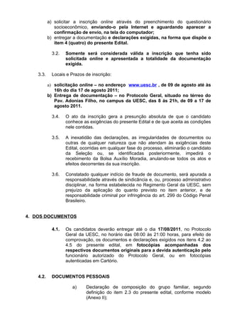 a) solicitar a inscrição online através do preenchimento do questionário
              socioeconômico, enviando-o pela Internet e aguardando aparecer a
              confirmação de envio, na tela do computador;
           b) entregar a documentação e declarações exigidas, na forma que dispõe o
              item 4 (quatro) do presente Edital.

             3.2.   Somente será considerada válida a inscrição que tenha sido
                    solicitada online e apresentada a totalidade da documentação
                    exigida.

    3.3.     Locais e Prazos de inscrição:

           a) solicitação online – no endereço www.uesc.br , de 09 de agosto até às
              16h do dia 17 de agosto 2011;
           b) Entrega de documentação – no Protocolo Geral, situado no térreo do
              Pav. Adonias Filho, no campus da UESC, das 8 ás 21h, de 09 a 17 de
              agosto 2011.

             3.4.   O ato da inscrição gera a presunção absoluta de que o candidato
                    conhece as exigências do presente Edital e de que aceita as condições
                    nele contidas.

             3.5.   A inexatidão das declarações, as irregularidades de documentos ou
                    outras de qualquer natureza que não atendam às exigências deste
                    Edital, ocorridas em qualquer fase do processo, eliminarão o candidato
                    da Seleção ou, se identificadas posteriormente, impedirá o
                    recebimento da Bolsa Auxílio Moradia, anulando-se todos os atos e
                    efeitos decorrentes da sua inscrição.

             3.6.   Constatado qualquer indício de fraude de documento, será apurada a
                    responsabilidade através de sindicância e, ou, processo administrativo
                    disciplinar, na forma estabelecida no Regimento Geral da UESC, sem
                    prejuízo da aplicação do quanto previsto no item anterior, e de
                    responsabilidade criminal por infringência do art. 299 do Código Penal
                    Brasileiro.


4. DOS DOCUMENTOS

             4.1.   Os candidatos deverão entregar até o dia 17/08/2011, no Protocolo
                    Geral da UESC, no horário das 08:00 às 21:00 horas, para efeito de
                    comprovação, os documentos e declarações exigidos nos itens 4.2 ao
                    4.5 do presente edital, em fotocópias acompanhadas dos
                    respectivos documentos originais para a devida autenticação pelo
                    funcionário autorizado do Protocolo Geral, ou em fotocópias
                    autenticadas em Cartório.


    4.2.     DOCUMENTOS PESSOAIS

                       a)    Declaração de composição do grupo familiar, segundo
                             definição do item 2.3 do presente edital, conforme modelo
                             (Anexo II);
 