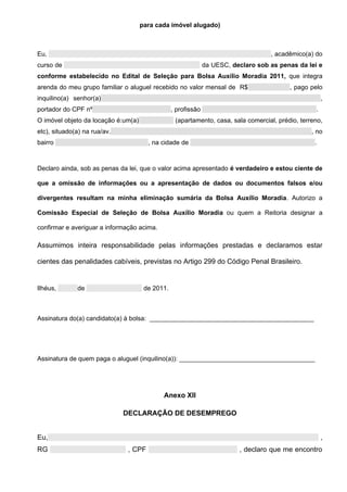 para cada imóvel alugado)



Eu,                                                                                 , acadêmico(a) do
curso de                                                       da UESC, declaro sob as penas da lei e
conforme estabelecido no Edital de Seleção para Bolsa Auxílio Moradia 2011, que integra
arenda do meu grupo familiar o aluguel recebido no valor mensal de R$                     , pago pelo
inquilino(a) senhor(a)                                                                                 ,
portador do CPF nº                               , profissão                                       .
O imóvel objeto da locação é:um(a)                (apartamento, casa, sala comercial, prédio, terreno,
etc), situado(a) na rua/av.                                                                       , no
bairro                                 , na cidade de                                              .



Declaro ainda, sob as penas da lei, que o valor acima apresentado é verdadeiro e estou ciente de

que a omissão de informações ou a apresentação de dados ou documentos falsos e/ou

divergentes resultam na minha eliminação sumária da Bolsa Auxílio Moradia. Autorizo a

Comissão Especial de Seleção de Bolsa Auxílio Moradia ou quem a Reitoria designar a

confirmar e averiguar a informação acima.

Assumimos inteira responsabilidade pelas informações prestadas e declaramos estar

cientes das penalidades cabíveis, previstas no Artigo 299 do Código Penal Brasileiro.


Ilhéus,       de                      de 2011.



Assinatura do(a) candidato(a) à bolsa: ______________________________________________




Assinatura de quem paga o aluguel (inquilino(a)): ______________________________________




                                            Anexo XII

                              DECLARAÇÃO DE DESEMPREGO


Eu,                                                                                                    ,
RG                             , CPF                                      , declaro que me encontro
 