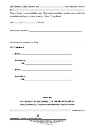 DESEMPREGADO(A) desde a data                                                                , tendo exercido a função
de                                                                                                                  .
Assumo inteira responsabilidade pelas informações prestadas e declaro estar ciente das
penalidades cabíveis, previstas no Artigo 299 do Código Penal.


Ilhéus,        de                         de 2011.



Assinatura do declarante: ________________________________________________________




Assinatura do(a) candidato(a) à Bolsa: _______________________________________________


TESTEMUNHAS:


      3) Nome: _________________________________________________


          Assinatura:_____________________________________________
               CPF:______________________________________________


      4) Nome: _________________________________________________


          Assinatura:_____________________________________________
               CPF:______________________________________________




                                                   Anexo XIII

              DECLARAÇÃO DE RECEBIMENTO DE PENSÃO ALIMENTÍCIA
               pelo(a) acadêmico(a) ou por outro(s) integrante(s) do grupo familiar


Eu,                                                                                                 , acadêmico(a) do



UNIVERSIDADE ESTADUAL DE SANTA CRUZ – UESC
                          Campus Prof. Soane Nazaré de Andrade, Km 16 – Rodovia Ilhéus/Itabuna
                            Tel: Reitoria (73) 3680-5003/5017/5311/5002 – Fax: (73) 3689-1126
                                          CEP: 45.662-900 – Ilhéus – Bahia – Brasil
                                                  E-mail: reitoria@uesc.br
 