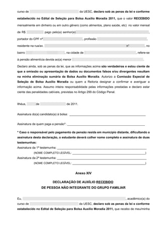 curso de                                         da UESC, declaro sob as penas da lei e conforme

estabelecido no Edital de Seleção para Bolsa Auxílio Moradia 2011, que o valor RECEBIDO

mensalmente em dinheiro ou em outro gênero (como alimentos, plano saúde, etc) no valor mensal

de R$                  pago pelo(a) senhor(a)                                                        ,

portador do CPF nº                                 , profissão                                   ,

residente na rua/av.                                                            n°              , no

bairro                               , na cidade de                                    , refere-se

à pensão alimentícia devida ao(a) menor                                                     .

Declaro ainda, sob as penas da lei, que as informações acima são verdadeiras e estou ciente de
que a omissão ou apresentação de dados ou documentos falsos e/ou divergentes resultam
na minha eliminação sumária da Bolsa Auxílio Moradia. Autorizo a Comissão Especial de
Seleção de Bolsa Auxílio Moradia ou quem a Reitoria designar a confirmar e averiguar a
informação acima. Assumo inteira responsabilidade pelas informações prestadas e declaro estar
ciente das penalidades cabíveis, previstas no Artigo 299 do Código Penal.



Ilhéus,       de                      de 2011.


Assinatura do(a) candidato(a) à bolsa: ______________________________________________


Assinatura de quem paga a pensão*: _______________________________________________

* Caso o responsável pelo pagamento da pensão resida em município distante, dificultando a
assinatura desta declaração, o estudante deverá colher nome completo e assinatura de duas
testemunhas:
Assinatura da 1ª testemunha: ______________________________________________________
            (NOME COMPLETO LEGÌVEL: ____________________________________________)
Assinatura da 2ª testemunha: ______________________________________________________
            (NOME COMPLETO LEGÌVEL: ____________________________________________)


                                             Anexo XIV

                            DECLARAÇÃO DE AUXÍLIO RECEBIDO
                   DE PESSOA NÃO INTEGRANTE DO GRUPO FAMILIAR


Eu,                                                                             , acadêmico(a) do
curso de                                         da UESC, declaro sob as penas da lei e conforme
estabelecido no Edital de Seleção para Bolsa Auxílio Moradia 2011, que recebo de meu/minha
 