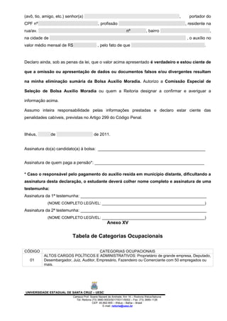(avô, tio, amigo, etc.) senhor(a)                                                                 ,     portador do
CPF nº                                        , profissão                                             , residente na
rua/av.                                                             nº             , bairro                         ,
na cidade de                                                                                          , o auxílio no
valor médio mensal de R$                     , pelo fato de que                                                 .



Declaro ainda, sob as penas da lei, que o valor acima apresentado é verdadeiro e estou ciente de

que a omissão ou apresentação de dados ou documentos falsos e/ou divergentes resultam

na minha eliminação sumária da Bolsa Auxílio Moradia. Autorizo a Comissão Especial de

Seleção de Bolsa Auxílio Moradia ou quem a Reitoria designar a confirmar e averiguar a

informação acima.

Assumo inteira responsabilidade pelas informações prestadas e declaro estar ciente das
penalidades cabíveis, previstas no Artigo 299 do Código Penal.



Ilhéus,        de                          de 2011.


Assinatura do(a) candidato(a) à bolsa: ______________________________________________


Assinatura de quem paga a pensão*: _______________________________________________

* Caso o responsável pelo pagamento do auxílio resida em município distante, dificultando a
assinatura desta declaração, o estudante deverá colher nome completo e assinatura de uma
testemunha:
Assinatura da 1ª testemunha: ______________________________________________________
             (NOME COMPLETO LEGÌVEL: ____________________________________________)
Assinatura da 2ª testemunha: ______________________________________________________
             (NOME COMPLETO LEGÌVEL: ____________________________________________)
                                                     Anexo XV

                           Tabela de Categorias Ocupacionais

CÓDIGO                                    CATEGORIAS OCUPACIONAIS
           ALTOS CARGOS POLÍTICOS E ADMINISTRATIVOS: Proprietário de grande empresa, Deputado,
   01      Desembargador, Juiz, Auditor, Empresário, Fazendeiro ou Comerciante com 50 empregados ou
           mais.




UNIVERSIDADE ESTADUAL DE SANTA CRUZ – UESC
                           Campus Prof. Soane Nazaré de Andrade, Km 16 – Rodovia Ilhéus/Itabuna
                             Tel: Reitoria (73) 3680-5003/5017/5311/5002 – Fax: (73) 3689-1126
                                           CEP: 45.662-900 – Ilhéus – Bahia – Brasil
                                                   E-mail: reitoria@uesc.br
 