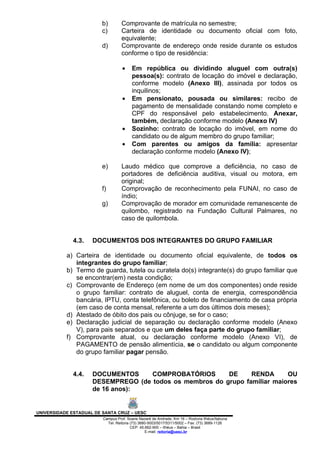 b)        Comprovante de matrícula no semestre;
                         c)        Carteira de identidade ou documento oficial com foto,
                                   equivalente;
                         d)        Comprovante de endereço onde reside durante os estudos
                                   conforme o tipo de residência:

                                   •    Em república ou dividindo aluguel com outra(s)
                                        pessoa(s): contrato de locação do imóvel e declaração,
                                        conforme modelo (Anexo III), assinada por todos os
                                        inquilinos;
                                   •    Em pensionato, pousada ou similares: recibo de
                                        pagamento de mensalidade constando nome completo e
                                        CPF do responsável pelo estabelecimento. Anexar,
                                        também, declaração conforme modelo (Anexo IV)
                                   •    Sozinho: contrato de locação do imóvel, em nome do
                                        candidato ou de algum membro do grupo familiar;
                                   •    Com parentes ou amigos da família: apresentar
                                        declaração conforme modelo (Anexo IV);

                         e)        Laudo médico que comprove a deficiência, no caso de
                                   portadores de deficiência auditiva, visual ou motora, em
                                   original;
                         f)        Comprovação de reconhecimento pela FUNAI, no caso de
                                   índio;
                         g)        Comprovação de morador em comunidade remanescente de
                                   quilombo, registrado na Fundação Cultural Palmares, no
                                   caso de quilombola.


              4.3.   DOCUMENTOS DOS INTEGRANTES DO GRUPO FAMILIAR

           a) Carteira de identidade ou documento oficial equivalente, de todos os
              integrantes do grupo familiar;
           b) Termo de guarda, tutela ou curatela do(s) integrante(s) do grupo familiar que
              se encontrar(em) nesta condição;
           c) Comprovante de Endereço (em nome de um dos componentes) onde reside
              o grupo familiar: contrato de aluguel, conta de energia, correspondência
              bancária, IPTU, conta telefônica, ou boleto de financiamento de casa própria
              (em caso de conta mensal, referente a um dos últimos dois meses);
           d) Atestado de óbito dos pais ou cônjuge, se for o caso;
           e) Declaração judicial de separação ou declaração conforme modelo (Anexo
              V), para pais separados e que um deles faça parte do grupo familiar;
           f) Comprovante atual, ou declaração conforme modelo (Anexo VI), de
              PAGAMENTO de pensão alimentícia, se o candidato ou algum componente
              do grupo familiar pagar pensão.


              4.4.   DOCUMENTOS     COMPROBATÓRIOS       DE     RENDA      OU
                     DESEMPREGO (de todos os membros do grupo familiar maiores
                     de 16 anos):


UNIVERSIDADE ESTADUAL DE SANTA CRUZ – UESC
                         Campus Prof. Soane Nazaré de Andrade, Km 16 – Rodovia Ilhéus/Itabuna
                           Tel: Reitoria (73) 3680-5003/5017/5311/5002 – Fax: (73) 3689-1126
                                         CEP: 45.662-900 – Ilhéus – Bahia – Brasil
                                                 E-mail: reitoria@uesc.br
 