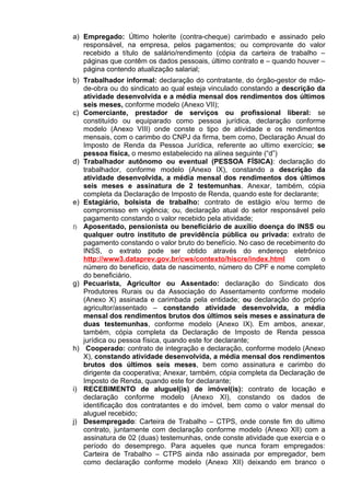 a) Empregado: Último holerite (contra-cheque) carimbado e assinado pelo
   responsável, na empresa, pelos pagamentos; ou comprovante do valor
   recebido a título de salário/rendimento (cópia da carteira de trabalho –
   páginas que contêm os dados pessoais, último contrato e – quando houver –
   página contendo atualização salarial;
b) Trabalhador informal: declaração do contratante, do órgão-gestor de mão-
   de-obra ou do sindicato ao qual esteja vinculado constando a descrição da
   atividade desenvolvida e a média mensal dos rendimentos dos últimos
   seis meses, conforme modelo (Anexo VII);
c) Comerciante, prestador de serviços ou profissional liberal: se
   constituído ou equiparado como pessoa jurídica, declaração conforme
   modelo (Anexo VIII) onde conste o tipo de atividade e os rendimentos
   mensais, com o carimbo do CNPJ da firma, bem como, Declaração Anual do
   Imposto de Renda da Pessoa Jurídica, referente ao ultimo exercício; se
   pessoa física, o mesmo estabelecido na alínea seguinte (“d”)
d) Trabalhador autônomo ou eventual (PESSOA FÍSICA): declaração do
   trabalhador, conforme modelo (Anexo IX), constando a descrição da
   atividade desenvolvida, a média mensal dos rendimentos dos últimos
   seis meses e assinatura de 2 testemunhas. Anexar, também, cópia
   completa da Declaração de Imposto de Renda, quando este for declarante;
e) Estagiário, bolsista de trabalho: contrato de estágio e/ou termo de
   compromisso em vigência; ou, declaração atual do setor responsável pelo
   pagamento constando o valor recebido pela atividade;
f) Aposentado, pensionista ou beneficiário de auxílio doença do INSS ou
   qualquer outro instituto de previdência pública ou privada: extrato de
   pagamento constando o valor bruto do benefício. No caso de recebimento do
   INSS, o extrato pode ser obtido através do endereço eletrônico
   http://www3.dataprev.gov.br/cws/contexto/hiscre/index.html       com     o
   número do benefício, data de nascimento, número do CPF e nome completo
   do beneficiário.
g) Pecuarista, Agricultor ou Assentado: declaração do Sindicato dos
   Produtores Rurais ou da Associação do Assentamento conforme modelo
   (Anexo X) assinada e carimbada pela entidade; ou declaração do próprio
   agricultor/assentado – constando atividade desenvolvida, a média
   mensal dos rendimentos brutos dos últimos seis meses e assinatura de
   duas testemunhas, conforme modelo (Anexo IX). Em ambos, anexar,
   também, cópia completa da Declaração de Imposto de Renda pessoa
   jurídica ou pessoa física, quando este for declarante;
h) Cooperado: contrato de integração e declaração, conforme modelo (Anexo
   X), constando atividade desenvolvida, a média mensal dos rendimentos
   brutos dos últimos seis meses, bem como assinatura e carimbo do
   dirigente da cooperativa; Anexar, também, cópia completa da Declaração de
   Imposto de Renda, quando este for declarante;
i) RECEBIMENTO de aluguel(is) de imóvel(is): contrato de locação e
   declaração conforme modelo (Anexo XI), constando os dados de
   identificação dos contratantes e do imóvel, bem como o valor mensal do
   aluguel recebido;
j) Desempregado: Carteira de Trabalho – CTPS, onde conste fim do ultimo
   contrato, juntamente com declaração conforme modelo (Anexo XII) com a
   assinatura de 02 (duas) testemunhas, onde conste atividade que exercia e o
   período do desemprego. Para aqueles que nunca foram empregados:
   Carteira de Trabalho – CTPS ainda não assinada por empregador, bem
   como declaração conforme modelo (Anexo XII) deixando em branco o
 