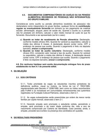 campo relativo à atividade que exercia e o período do desemprego



              4.5.   DOCUMENTOS COMPROBATÓRIOS DO AUXÍLIO OU DA PENSÃO
                     ALIMENTÍCIA RECEBIDOS DE PESSOA(S) NÃO INTEGRANTE(S)
                     DO GRUPO FAMILIAR:

      Considera-se como auxílio ou pensão alimentícia recebidos de pessoa(s) não
      declarada(s) como integrante(s) do grupo familiar, qualquer forma de contribuição
      regular ou eventualmente fornecida em dinheiro ou em pagamento de material
      escolar, alimentação, aluguel, plano de saúde etc. Quando o auxílio ou a pensão
      não for prestado em dinheiro, calcular o valor médio mensal de custo do que foi
      fornecido. Documento a ser apresentado (se for o caso):

           a) Quando se tratar de recebimento de Pensão alimentícia: Declaração,
              conforme modelo (Anexo XIII). Quando for variável ou esporádico, calcular a
              média dos últimos 6 meses. A declaração deverá conter nome, CPF e
              endereço da pessoa que auxilia. Quando o pagamento é feito via depósito
              bancário, anexar o comprovante;
           b) Quando se tratar de auxílio voluntário: Declaração, conforme modelo
              (Anexo XIV), constando valor mensal e tipo de auxílio. Quando for variável
              ou esporádico, calcular a média dos últimos 6 meses. A declaração deverá
              conter nome, CPF e endereço da pessoa que auxilia. Quando o pagamento
              é feito via depósito bancário, anexar o comprovante;

      4.6. Em nenhuma hipótese será aceita documentação entregue fora do prazo
      estabelecido no item 4.1 do presente edital.

5. DA SELEÇÃO


      5.1. DOS CRITÉRIOS


            5.1.1. Terão prioridade às vagas os estudantes inscritos portadores de
            deficiência auditiva, visual ou motora, na forma da Lei nº 7853/1989,
            regulamentada pelo Decreto nº 3298/1999, bem como os índios reconhecidos
            pela FUNAI e os moradores em comunidades remanescentes dos quilombos
            registrados na Fundação Cultural Palmares, observado o item 2.1.

            5.1.2. As vagas subseqüentes serão preenchidas por ordem de menor renda
            familiar per capita mensal, observado o item 2.1.

            5.1.3. Havendo empate será priorizado o estudante cotista, persistindo o
            empate, será priorizado o de maior idade conforme dia, mês e ano de
            nascimento comprovado por Carteira de Identidade. Caso persista, ainda, o
            empate, proceder-se-á sorteio na presença dos candidatos em questão.


6. DO RESULTADO PROVISÓRIO


UNIVERSIDADE ESTADUAL DE SANTA CRUZ – UESC
                         Campus Prof. Soane Nazaré de Andrade, Km 16 – Rodovia Ilhéus/Itabuna
                           Tel: Reitoria (73) 3680-5003/5017/5311/5002 – Fax: (73) 3689-1126
                                         CEP: 45.662-900 – Ilhéus – Bahia – Brasil
                                                 E-mail: reitoria@uesc.br
 