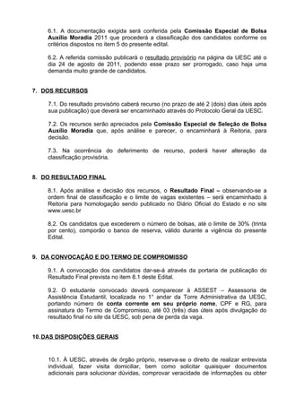 6.1. A documentação exigida será conferida pela Comissão Especial de Bolsa
    Auxílio Moradia 2011 que procederá a classificação dos candidatos conforme os
    critérios dispostos no item 5 do presente edital.

    6.2. A referida comissão publicará o resultado provisório na página da UESC até o
    dia 24 de agosto de 2011, podendo esse prazo ser prorrogado, caso haja uma
    demanda muito grande de candidatos.


7. DOS RECURSOS

    7.1. Do resultado provisório caberá recurso (no prazo de até 2 (dois) dias úteis após
    sua publicação) que deverá ser encaminhado através do Protocolo Geral da UESC.

    7.2. Os recursos serão apreciados pela Comissão Especial de Seleção de Bolsa
    Auxílio Moradia que, após análise e parecer, o encaminhará à Reitoria, para
    decisão.

    7.3. Na ocorrência do deferimento de recurso, poderá haver alteração da
    classificação provisória.


8. DO RESULTADO FINAL

    8.1. Após análise e decisão dos recursos, o Resultado Final – observando-se a
    ordem final de classificação e o limite de vagas existentes – será encaminhado à
    Reitoria para homologação sendo publicado no Diário Oficial do Estado e no site
    www.uesc.br

    8.2. Os candidatos que excederem o número de bolsas, até o limite de 30% (trinta
    por cento), comporão o banco de reserva, válido durante a vigência do presente
    Edital.


9. DA CONVOCAÇÃO E DO TERMO DE COMPROMISSO

    9.1. A convocação dos candidatos dar-se-á através da portaria de publicação do
    Resultado Final prevista no item 8.1 deste Edital.

    9.2. O estudante convocado deverá comparecer à ASSEST – Assessoria de
    Assistência Estudantil, localizada no 1° andar da Torre Administrativa da UESC,
    portando número de conta corrente em seu próprio nome, CPF e RG, para
    assinatura do Termo de Compromisso, até 03 (três) dias úteis após divulgação do
    resultado final no site da UESC, sob pena de perda da vaga.


10. DAS DISPOSIÇÕES GERAIS


    10.1. À UESC, através de órgão próprio, reserva-se o direito de realizar entrevista
    individual, fazer visita domiciliar, bem como solicitar quaisquer documentos
    adicionais para solucionar dúvidas, comprovar veracidade de informações ou obter
 