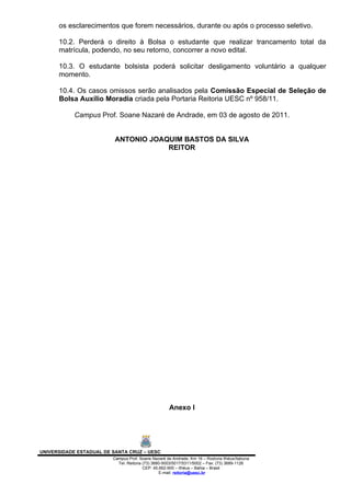 os esclarecimentos que forem necessários, durante ou após o processo seletivo.

      10.2. Perderá o direito à Bolsa o estudante que realizar trancamento total da
      matrícula, podendo, no seu retorno, concorrer a novo edital.

      10.3. O estudante bolsista poderá solicitar desligamento voluntário a qualquer
      momento.

      10.4. Os casos omissos serão analisados pela Comissão Especial de Seleção de
      Bolsa Auxílio Moradia criada pela Portaria Reitoria UESC nº 958/11.

            Campus Prof. Soane Nazaré de Andrade, em 03 de agosto de 2011.


                          ANTONIO JOAQUIM BASTOS DA SILVA
                                      REITOR




                                                     Anexo I




UNIVERSIDADE ESTADUAL DE SANTA CRUZ – UESC
                         Campus Prof. Soane Nazaré de Andrade, Km 16 – Rodovia Ilhéus/Itabuna
                           Tel: Reitoria (73) 3680-5003/5017/5311/5002 – Fax: (73) 3689-1126
                                         CEP: 45.662-900 – Ilhéus – Bahia – Brasil
                                                 E-mail: reitoria@uesc.br
 