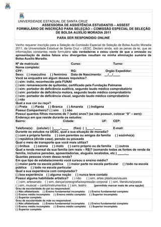 UNIVERSIDADE ESTADUAL DE SANTA CRUZ
             ASSESSORIA DE ASSISTÊNCIA ESTUDANTIS – ASSEST
FORMULÁRIO DE INSCRIÇÃO PARA SELEÇÃO – COMISSÃO ESPECIAL DE SELEÇÃO
                    DE BOLSA AUXÍLIO MORADIA 2011
                               PARA SER RESPONDIDO ONLINE

Venho requerer inscrição para a Seleção de Comissão Especial de Seleção de Bolsa Auxílio Moradia
2011, da Universidade Estadual de Santa Cruz – UESC. Declaro ainda, sob as penas da lei, que as
informações constantes neste formulário são verdadeiras e estou ciente de que a omissão ou
apresentação de dados falsos e/ou divergentes resultam na minha eliminação sumária da
Bolsa Auxílio Moradia.
Nº de matrícula:                        Curso:                    Turno:
Nome completo:
CPF:                                    RG:                  Orgão Expedidor:
Sexo: ( ) masculino ( ) feminino Data de Nascimento: __/__/____
Você se enquadra em algum desses requisitos?
( ) sim: índio, reconhecido pela FUNAI
( ) sim: remanescente de quilombo, certificado pela Fundação Palmares
( ) sim: portador de deficiência auditiva, segundo laudo médico comprobatório
( ) sim: portador de deficiência motora, segundo laudo médico comprobatório
( ) sim: portador de deficiência visual, segundo laudo médico comprobatório
( ) não
Qual a sua cor ou raça?
( ) Preta ( ) Parda ( ) Branca ( ) Amarela ( ) Indígena
Possui Companheiro? ( ) sim ( ) não
Possui quantos filhos menores de 7 (sete) anos? (se não possuir, colocar “0” – zero):
Endereço em que reside durante os estudos:
Bairro:                           Cidade:                  UF:    CEP:

Telefone(s): (celular) ( )____-____        (fixo) ( )____-____              E-mail:
Durante os estudos na UESC, qual a sua situação de moradia?
( ) com a própria família ( ) com parentes ou amigos da família ( ) sozinho(a)
( ) república (divide casa), pensão ou pousada
Qual o meio de transporte que você mais utiliza?
( ) ônibus ( ) carona ( ) moto ( ) carro próprio ou da família ( ) outros
Qual a renda mensal da sua família (em reais – R$)? (somando todas as fontes de renda da
família, inclusive pensões, aposentadorias, aluguéis recebidos, etc.) ____,__
Quantas pessoas vivem dessa renda?
Em que tipo de estabelecimento você cursou o ensino médio?
( ) maior parte na escola pública ( ) maior parte na escola particular ( ) todo na escola
pública ( ) todo na escola particular
Qual a sua experiência com computador?
( ) boa experiência ( ) alguma noção ( ) nunca teve contato
Possui alguma habilidade artística? ( ) não           ( ) sim, artes plásticas/visuais
 ( ) sim, artesanato ( ) sim, dança/coreografia/expressão corporal ( ) sim, literatura/poesia
( ) sim, musical – canto/instrumentos ( ) sim, teatro        (permitido marcar mais de uma opção)
Grau de escolaridade do pai ou responsável:
( ) Não alfabetizado ( ) Ensino fundamental incompleto   ( ) Ensino fundamental completo
( ) Ensino médio incompleto ( ) Ensino médio completo     ( ) Superior incompleto
( ) Superior completo
Grau de escolaridade da mãe ou responsável.
( ) Não alfabetizada ( ) Ensino fundamental incompleto   ( ) Ensino fundamental completo
( ) Ensino médio incompleto ( ) Ensino médio completo     ( ) Superior incompleto
( ) Superior completo
 