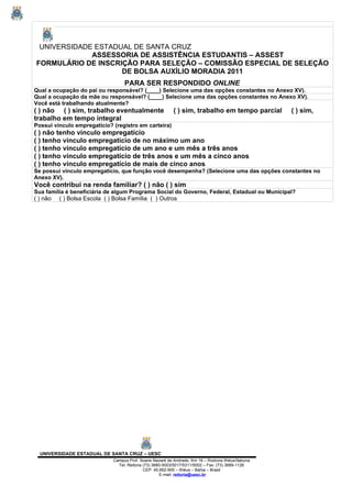 UNIVERSIDADE ESTADUAL DE SANTA CRUZ
             ASSESSORIA DE ASSISTÊNCIA ESTUDANTIS – ASSEST
FORMULÁRIO DE INSCRIÇÃO PARA SELEÇÃO – COMISSÃO ESPECIAL DE SELEÇÃO
                    DE BOLSA AUXÍLIO MORADIA 2011
                                   PARA SER RESPONDIDO ONLINE
Qual a ocupação do pai ou responsável? (____) Selecione uma das opções constantes no Anexo XV).
Qual a ocupação da mãe ou responsável? (____) Selecione uma das opções constantes no Anexo XV).
Você está trabalhando atualmente?
( ) não ( ) sim, trabalho eventualmente                     ( ) sim, trabalho em tempo parcial       ( ) sim,
trabalho em tempo integral
Possui vínculo empregatício? (registro em carteira)
( ) não tenho vínculo empregatício
( ) tenho vínculo empregatício de no máximo um ano
( ) tenho vínculo empregatício de um ano e um mês a três anos
( ) tenho vínculo empregatício de três anos e um mês a cinco anos
( ) tenho vínculo empregatício de mais de cinco anos
Se possui vínculo empregatício, que função você desempenha? (Selecione uma das opções constantes no
Anexo XV).
Você contribui na renda familiar? ( ) não ( ) sim
Sua família é beneficiária de algum Programa Social do Governo, Federal, Estadual ou Municipal?
( ) não   ( ) Bolsa Escola ( ) Bolsa Família ( ) Outros




  UNIVERSIDADE ESTADUAL DE SANTA CRUZ – UESC
                              Campus Prof. Soane Nazaré de Andrade, Km 16 – Rodovia Ilhéus/Itabuna
                                Tel: Reitoria (73) 3680-5003/5017/5311/5002 – Fax: (73) 3689-1126
                                              CEP: 45.662-900 – Ilhéus – Bahia – Brasil
                                                      E-mail: reitoria@uesc.br
 