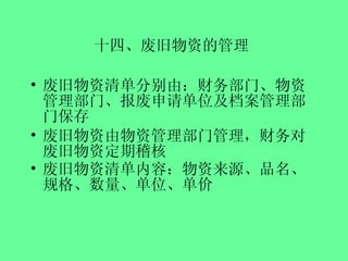 十四、废旧物资的管理   废旧物资清单分别由：财务部门、物资管理部门、报废申请单位及档案管理部门保存 废旧物资由物资管理部门管理，财务对废旧物资定期稽核 废旧物资清单内容：物资来源、品名、规格、数量、单位、单价   