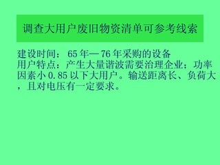 调查大用户 废旧物资清单 可参考线索 建设时间： 65 年— 76 年采购的设备 用户特点：产生大量谐波需要治理企业；功率因素小 0.85 以下大用户。输送距离长、负荷大，且对电压有一定要求。 