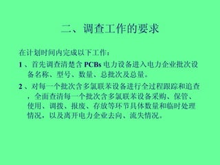 二、调查工作的要求 在计划时间内完成以下工作： 1 、首先调查清楚含 PCBs 电力设备进入电力企业批次设备名称、型号、数量、总批次及总量。 2 、对每一个批次含多氯联苯设备进行全过程跟踪和追查，全面查清每一个批次含多氯联苯设备采购、保管、使用、调拨、报废、存放等环节具体数量和临时处理情况，以及离开电力企业去向、流失情况。 