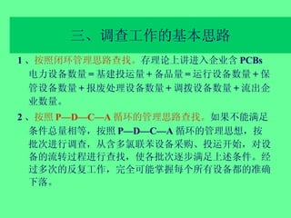 三、调查工作的基本思路 1 、 按照闭环管理思路查找。 存理论上讲进入企业含 PCBs 电力设备数量 = 基建投运量 + 备品量 = 运行设备数量 + 保管设备数量 + 报废处理设备数量 + 调拨设备数量 + 流出企业数量。 2 、 按照 P—D—C—A 循环的管理思路查找。 如果不能满足条件总量相等，按照 P—D—C—A 循环的管理思想，按批次进行调查，从含多氯联苯设备采购、投运开始，对设备的流转过程进行查找，使各批次逐步满足上述条件。经过多次的反复工作，完全可能掌握每个所有设备都的准确下落。 