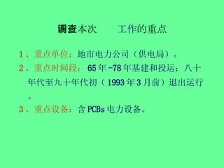 四、本次调查 工作 的重点 1 、重点单位： 地市电力公司（供电局）。 2 、重点时间段： 65 年 -78 年基建和投运；八 十年代至九十年代初 （ 1993 年 3 月前）退出运行。 3 、重点设备： 含 PCBs 电力设备。 