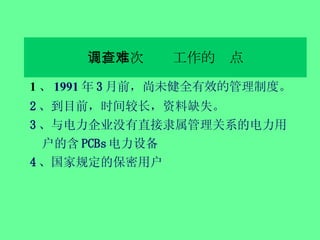 五、本次调查工作的难点 1 、 1991 年 3 月前，尚 未健全有效的 管理 制度 。 2 、到目前，时间较长，资料缺失。 3 、与电力企业没有直接隶属管理关系的电力用户的含 PCBs 电力设备 4 、国家规定的保密用户 