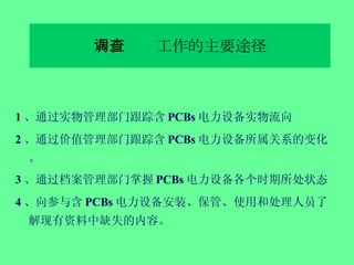 六、调查工作的主要途径 1 、通过实物管理部门跟踪含 PCBs 电力设备实物流向 2 、通过价值管理部门跟踪含 PCBs 电力设备所属关系的变化。 3 、通过档案管理部门掌握 PCBs 电力设备各个时期所处状态 4 、向参与含 PCBs 电力设备安装、保管、使用和处理人员了解现有资料中缺失的内容。 