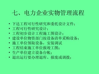 七、电力企业实物管理流程   下达工程可行性研究和委托设计文件； 工程可行性研究设计； 工程初步设计工程施工图设计； 建设单位物资部门按设备清单采购设备； 施工单位领取设备，安装调试 工程结束施工单位报竣工图； 生产单位建立设备台帐； 退出运行要办理退库、报废或调拨； 