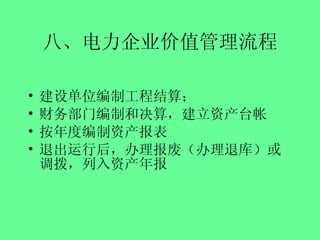 八、电力企业价值管理流程 建设单位编制工程结算； 财务部门编制和决算，建立资产台帐 按年度编制资产报表 退出运行后，办理报废（办理退库）或调拨，列入资产年报 