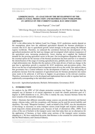 International Journal of Technology (2013) 1: 1-14 
ISSN 2086-9614 © IJTech 2013 
LOOKING BACK – AN ANALYSIS OF THE DEVELOPMENT OF THE 
AGRICULTURAL PRODUCTION AND DEFORESTATION WORLDWIDE: 
AN ARTICLE ON THE CURRENT GLOBAL ILUC-DISCUSSION 
Björn Pieprzyk1*, Uwe Lahl2 
1 ERA Energy Research Architecture, Kastanienallee 46 10119 Berlin, Germany 
2 Technical University Darmstadt, Germany 
(Received: December 2012 / Revised: January 2013 / Accepted: January 2013) 
ABSTRACT 
ILUC is the abbreviation for Indirect Land Use Change. ILUC predictions mainly depend on 
the assumptions about how the additional agricultural demand for biomass production is 
covered. But iLUC due to agricultural growth varied strongly in the past among the different 
regions worldwide. Therefore, we analyzed the correlation between the development of the 
agricultural production and the land use changes and investigated which options (expansion of 
the agricultural area, increasing productivity, forest clearing etc.) supplied the feedstock 
demand for the growing agriculture sector in the past. Our investigations altogether show what 
the essential option for the increase of the biomass production has been and how it is related to 
the intensification of the usage of existing agricultural area, globally and even in countries with 
a high deforestation rate. Besides this the analysis of the main drivers of land use change in the 
past due to agriculture growth is essential for iLUC predictions and prevention policy. One 
driver was the loss of agricultural land in important areas all over the world. Our analysis shows 
that governance has a central influence on the development of land use. If the decoupling of 
production increase from the expansion of agricultural area for biomass production into nature 
areas wants to be achieved, it will have to happen via governance in the relevant countries. 
Therefore, instruments have to be developed and implemented that are able to regulate land use 
sophistically corresponding to the individual countries. 
Keywords: Agricultural production; Biofuels; Deforestation; Governance; ILUC 
1. INTRODUCTION 
An analysis by the IPPC of 164 climate protection scenarios (see Figure 1) shows that the 
energetic use of biomass is of crucial importance to reach the climate protection goal of 2 
degrees in 2050 (Edenhover et al., 2011).This is mainly the case, because biomass forms the 
most versatile of the renewable energies. 
Table 1 illustrates that different renewable energy sources can provide electricity and thermal 
energy, whereas today, with few exceptions, only biomass can be used for power/mobility and 
chemistry. The study “Blueprint Germany”, made on behalf of the WWF, sees the introduction 
of bio-energy as necessary in some transport sectors (road freight and aviation industry) to 
reach long-term climate protection goals, because of lack of alternatives (Öko, 2009). Even 
critics of the use of biofuels in the transport sector state that today there are no alternatives for 
the application of biomass, at least within some sections of the transport sector (aviation, 
shipping etc.). We have underlined the point, that Biomass is also essential for certain industries 
like the Metal-Industry and Chemical Industry. 
*Corresponding author’s email: b.pieprzyk@energy-research-architecture.com, Tel.: +49 4207 699 837 
 