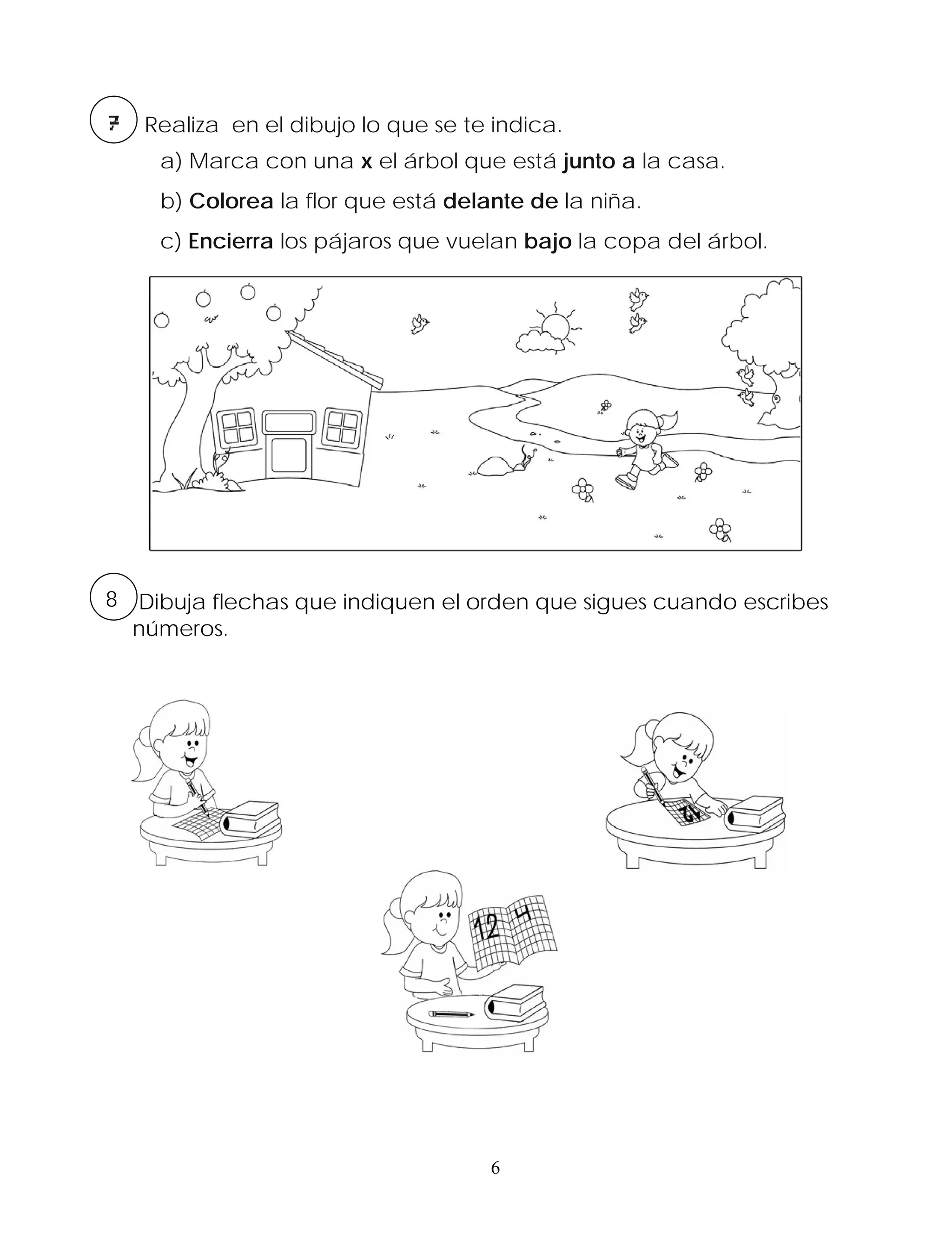 Realiza en el dibujo lo que se te indica.
    a) Marca con una x el árbol que está junto a la casa.
    b) Colorea la flor que está delante de la niña.
    c) Encierra los pájaros que vuelan bajo la copa del árbol.




8 Dibuja flechas que indiquen el orden que sigues cuando escribes
  números.




                                    6
 