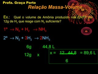 Profa. Graça Porto
              Relação Massa-Volume
Ex.:  Qual o volume de Amônia produzido nas CNTP por
12g de H2 que reage com N2 suficiente?

1º → N2 + H2 → NH3
2º → N2 + 3H2 → 2NH3
             6g        44,8 L
            12g      x     x = 12 . 44,8 = 89,6 L
                                  6
 