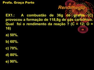 Profa. Graça Porto
                             Rendimento
 EX1.:   A combustão de 36g de grafite (C)
 provocou a formação de 118,8g de gás carbônico.
 Qual foi o rendimento da reação ? (C = 12; O =
 16)
 a) 50%.
 b) 60%.
 c) 70%.
 d) 80%.
 e) 90%.
 