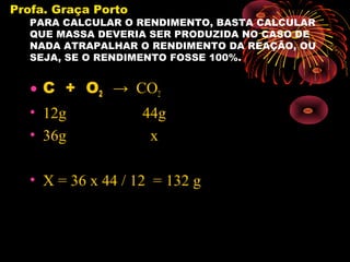 Profa. Graça Porto
   PARA CALCULAR O RENDIMENTO, BASTA CALCULAR
   QUE MASSA DEVERIA SER PRODUZIDA NO CASO DE
   NADA ATRAPALHAR O RENDIMENTO DA REAÇÃO, OU
   SEJA, SE O RENDIMENTO FOSSE 100%.


   • C + O2 → CO2
   • 12g       44g
   • 36g        x

   • X = 36 x 44 / 12 = 132 g
 