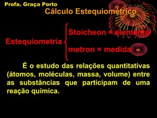 Profa. Graça Porto
             Cálculo Estequiométrico

                     Stoicheon = elemento
Estequiometria
                     metron = medida

    É o estudo das relações quantitativas
(átomos, moléculas, massa, volume) entre
as substâncias que participam de uma
reação química.
 