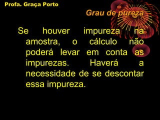 Profa. Graça Porto
                     Grau de pureza

    Se   houver   impureza   na
     amostra, o cálculo não
     poderá levar em conta as
     impurezas.     Haverá     a
     necessidade de se descontar
     essa impureza.
 