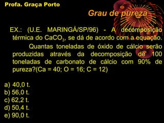 Profa. Graça Porto
                           Grau de pureza
  EX.: (U.E. MARINGÁ/SP/96) - A decomposição
   térmica do CaCO3, se dá de acordo com a equação.
         Quantas toneladas de óxido de cálcio serão
   produzidas através da decomposição de 100
   toneladas de carbonato de cálcio com 90% de
   pureza?(Ca = 40; O = 16; C = 12)

a) 40,0 t.
b) 56,0 t.
c) 62,2 t.
d) 50,4 t.
e) 90,0 t.
 