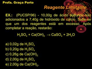 Profa. Graça Porto
                        Reagente Limitante
 EX.: (PUCSP/96) - 10,00g de ácido sulfúrico são
 adicionados a 7,40g de hidróxido de cálcio. Sabe-se
 que um dos reagentes está em excesso. Após
 completar a reação, restarão:
        H2SO4 + Ca(OH)2 → CaSO4 + 2H2O

 a) 0,02g de H2SO4
 b) 0,20g de H2SO4
 c) 0,26g de Ca(OH)2
 d) 2,00g de H2SO4
 e) 2,00g de Ca(OH)2.
 