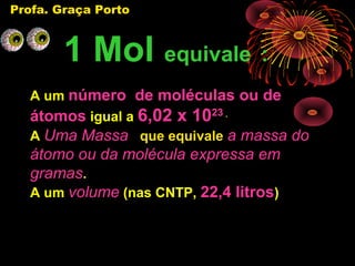 Profa. Graça Porto



        1 Mol equivale :
   A um número de moléculas ou de
   átomos igual a 6,02 x 1023 .
   A Uma Massa que equivale a massa do
   átomo ou da molécula expressa em
   gramas.
   A um volume (nas CNTP, 22,4 litros)
 