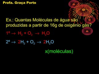 Profa. Graça Porto




 Ex.: Quantas Moléculas de água são
 produzidas a partir de 16g de oxigênio gás?
 1º → H2 + O2 → H2O
 2º → 2H2 + O2 → 2H2O

                     x(moléculas)
 
