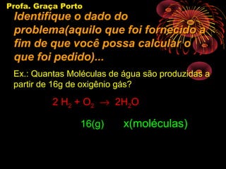 Profa. Graça Porto
 Identifique o dado do
 problema(aquilo que foi fornecido a
 fim de que você possa calcular o
 que foi pedido)...
 Ex.: Quantas Moléculas de água são produzidas a
 partir de 16g de oxigênio gás?

          2 H2 + O2 → 2H2O

                 16(g)     x(moléculas)
 