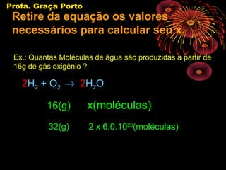 Profa. Graça Porto
 Retire da equação os valores
 necessários para calcular seu x.

 Ex.: Quantas Moléculas de água são produzidas a partir de
 16g de gás oxigênio ?

   2H2 + O2 → 2H2O

          16(g)       x(moléculas)
           32(g)      2 x 6,0.1023(moléculas)
 