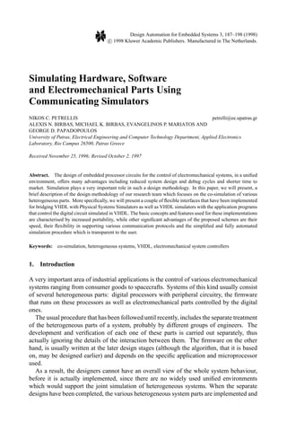 Design Automation for Embedded Systems 3, 187–198 (1998)
c 1998 Kluwer Academic Publishers. Manufactured in The Netherlands.
Simulating Hardware, Software
and Electromechanical Parts Using
Communicating Simulators
NIKOS C. PETRELLIS petrelli@ee.upatras.gr
ALEXIS N. BIRBAS, MICHAEL K. BIRBAS, EVANGELINOS P. MARIATOS AND
GEORGE D. PAPADOPOULOS
University of Patras, Electrical Engineering and Computer Technology Department, Applied Electronics
Laboratory, Rio Campus 26500, Patras Greece
Received November 25, 1996; Revised October 2, 1997
Abstract. The design of embedded processor circuits for the control of electromechanical systems, in a uniﬁed
environment, offers many advantages including reduced system design and debug cycles and shorter time to
market. Simulation plays a very important role in such a design methodology. In this paper, we will present, a
brief description of the design methodology of our research team which focuses on the co-simulation of various
heterogeneous parts. More speciﬁcally, we will present a couple of ﬂexible interfaces that have been implemented
for bridging VHDL with Physical Systems Simulators as well as VHDL simulators with the application programs
that control the digital circuit simulated in VHDL. The basic concepts and features used for these implementations
are characterised by increased portability, while other signiﬁcant advantages of the proposed schemes are their
speed, their ﬂexibility in supporting various communication protocols and the simpliﬁed and fully automated
simulation procedure which is transparent to the user.
Keywords: co-simulation, heterogeneous systems, VHDL, electromechanical system controllers
1. Introduction
A very important area of industrial applications is the control of various electromechanical
systems ranging from consumer goods to spacecrafts. Systems of this kind usually consist
of several heterogeneous parts: digital processors with peripheral circuitry, the ﬁrmware
that runs on these processors as well as electromechanical parts controlled by the digital
ones.
The usual procedure that has been followed until recently, includes the separate treatment
of the heterogeneous parts of a system, probably by different groups of engineers. The
development and veriﬁcation of each one of these parts is carried out separately, thus
actually ignoring the details of the interaction between them. The ﬁrmware on the other
hand, is usually written at the later design stages (although the algorithm, that it is based
on, may be designed earlier) and depends on the speciﬁc application and microprocessor
used.
As a result, the designers cannot have an overall view of the whole system behaviour,
before it is actually implemented, since there are no widely used uniﬁed environments
which would support the joint simulation of heterogeneous systems. When the separate
designs have been completed, the various heterogeneous system parts are implemented and
 
