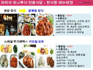 파타야 하나투어 전용식당 – 한아랑 메뉴변경
쌈밥 정식

닭볶음 정식
▶ 출발일 : 11/1~
▶ 상품코드 :
-AAP100 : 뉴초이스, 스마트 초이
스, 스마트 초이스 플러스
-AAP101 : 락, 휴&락, 요트크루즈
-AAP107 : 파타야 세미팩
-AAP110 : 아유타야 캐쥬얼

스페셜 추가혜택~! 키즈밀 보유
▶ 출발일 : 11/1~
▶ 상품코드 :
-AAP102 : 락,휴&락
-AAP103 : 더스파, 명품호텔,
요트크루즈
-AAP104 : 다드림
-AAP108 : 효도여행
-AAP110 : 아유타야 클래식

 