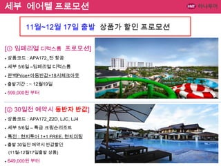 세부 에어텔 프로모션
11월~12월 17일 출발 상품가 할인 프로모션
[① 임페리얼 디럭스룸 프로모션]
●

상품코드 : APA172_전 항공

●

세부 5/6일 –임페리얼 디럭스룸

●

완벽Price+아동반값+18시체크아웃

●

출발기간 : ~ 12월19일

●

599,000원 부터

[② 30일전 예약시 동반자 반값]
●

상품코드 : APA172_Z2D, LJC, LJ4

●

세부 5/6일 – 특급 크림슨리조트

●

특전 : 현지투어 1+1 FREE, 현지미팅

●

출발 30일전 예약시 반값할인
(11월-12월17일출발 상품)

●

649,000원 부터

 