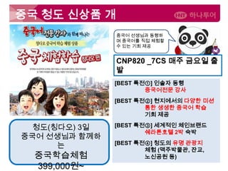 중국 청도 신상품 개
발

중국어 선생님과 동행하
며 중국어를 직접 체험할
수 있는 기회 제공

CNP820 _7CS 매주 금요일 출
발
[BEST 특전①] 인솔자 동행
중국어전문 강사
[BEST 특전②] 현지에서의 다양한 미션
통한 생생한 중국어 학습
기회 제공

청도(칭다오) 3일
중국어 선생님과 함께하
는

중국학습체험
399,000원~

[BEST 특전③] 세계적인 체인브랜드
쉐라톤호텔 2박 숙박
[BEST 특전④] 청도의 유명 관광지
체험 (맥주박물관, 잔교,
노신공원 등)

 