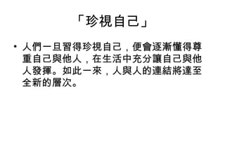 「珍視自己」
• 人們一旦習得珍視自己，便會逐漸懂得尊
重自己與他人，在生活中充分讓自己與他
人發揮。如此一來，人與人的連結將達至
全新的層次。

 