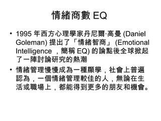 情緒商數 EQ
• 1995 年西方心理學家丹尼爾‧高曼 (Daniel
Goleman) 提出了「情緒智商」 (Emotional
Intelligence ，簡稱 EQ) 的論點後全球掀起
了一陣討論研究的熱潮
• 情緒管理慢慢成為一種顯學，社會上普遍
認為，一個情緒管理較佳的人，無論在生
活或職場上，都能得到更多的朋友和機會。

 